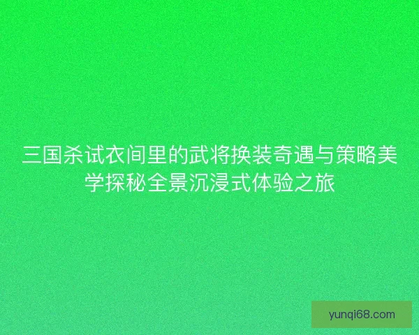三国杀试衣间里的武将换装奇遇与策略美学探秘全景沉浸式体验之旅